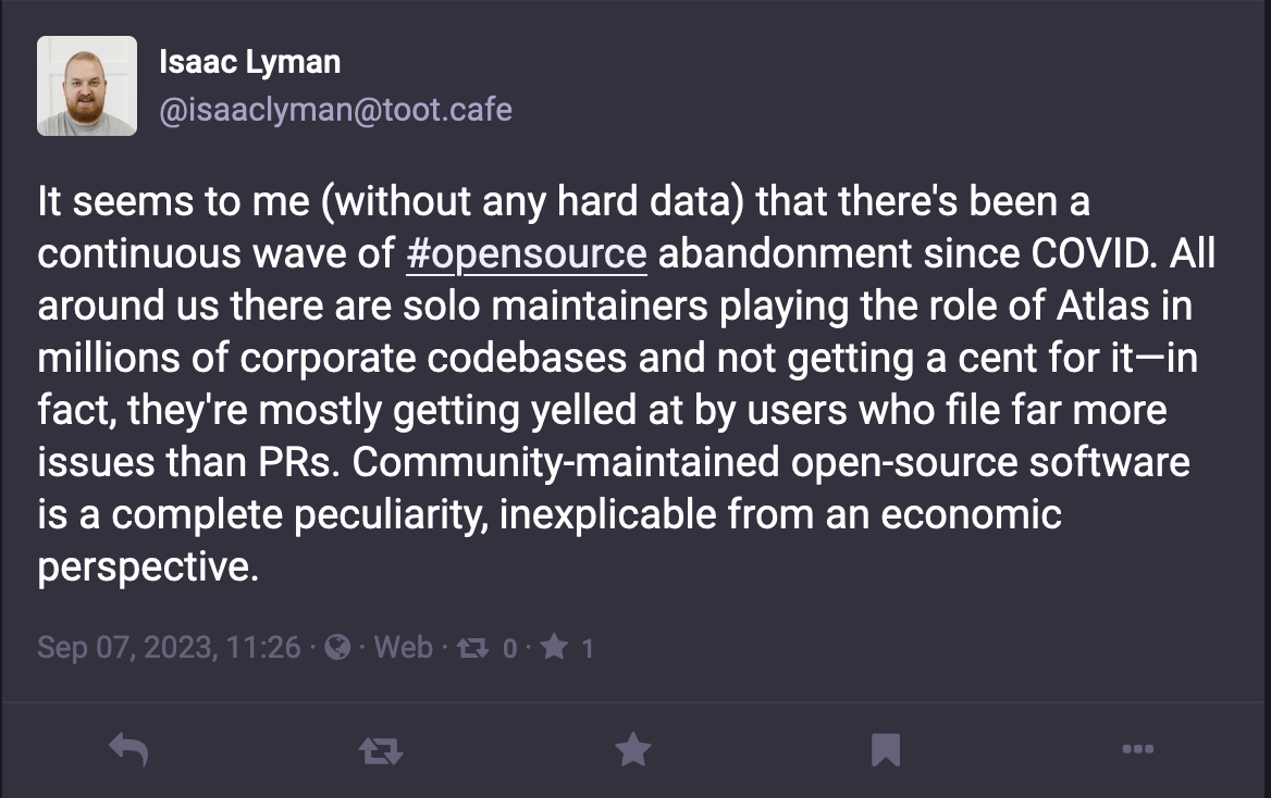 Mastodon post by @isaaclyman@toot.cafe reading: It seems to me (without any hard data) that there's been a continuous wave of #opensource abandonment since COVID. All around us there are solo maintainers playing the role of Atlas in millions of corporate codebases and not getting a cent for it—in fact, they're mostly getting yelled at by users who file far more issues than PRs. Community-maintained open-source software is a complete peculiarity, inexplicable from an economic perspective.