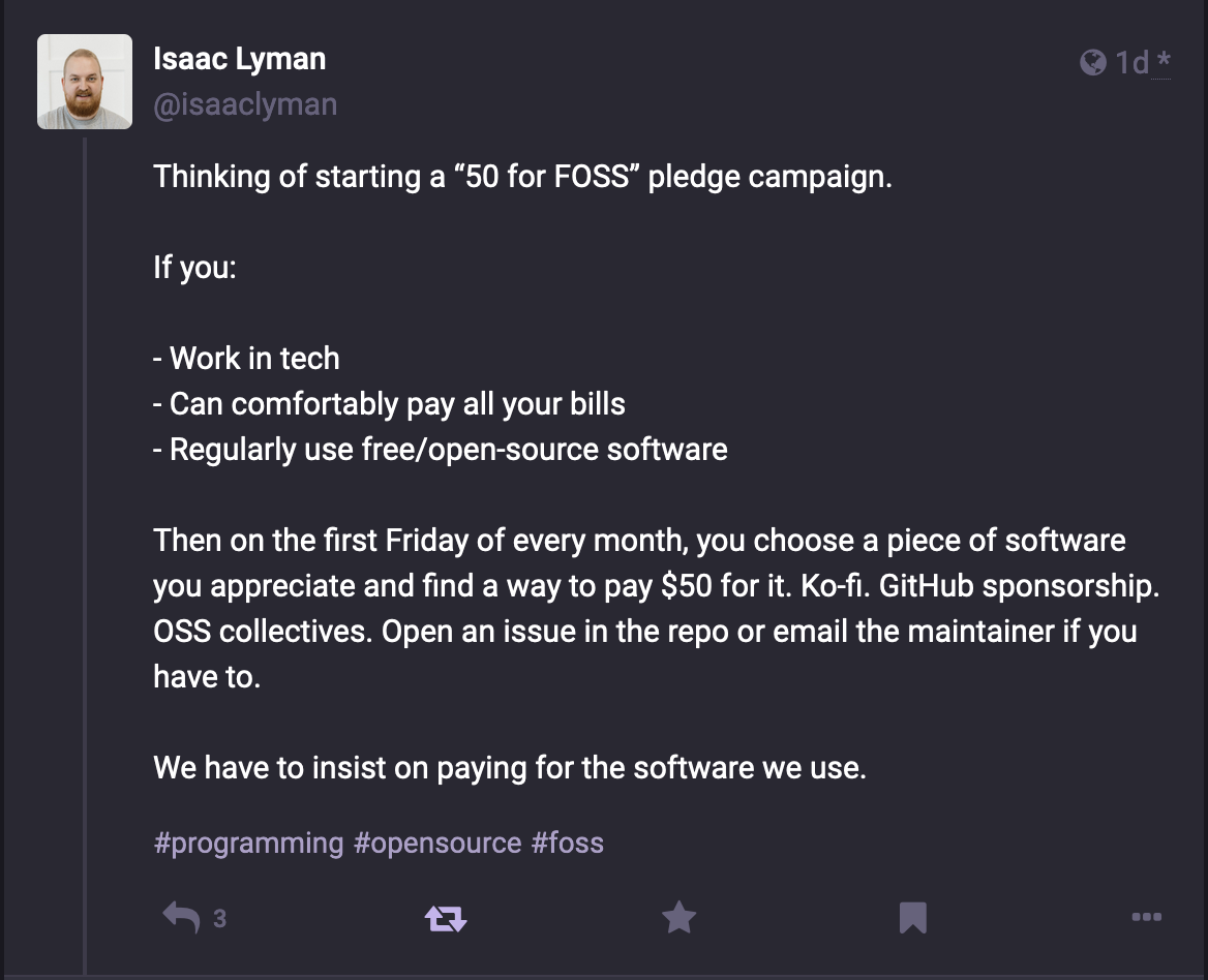 Mastodon post by @isaaclyman@toot.cafe reading: Thinking of starting a “50 for FOSS” pledge campaign. If you: - Work in tech - Can comfortably pay all your bills - Regularly use free/open-source software Then on the 5th of every month, you choose a piece of software you appreciate and find a way to pay $50 for it. Ko-fi. GitHub sponsorship. OSS collectives. Open an issue in the repo or email the maintainer if you have to. We have to insist on paying for the software we use. #programming #opensource #foss